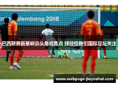 巴西联赛新星崭露头角成焦点 球技惊艳引国际足坛关注